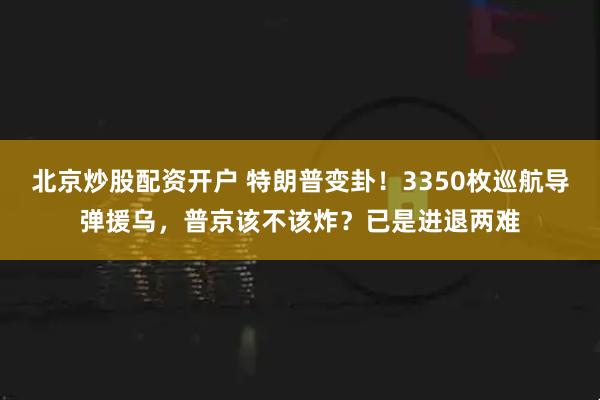 北京炒股配资开户 特朗普变卦！3350枚巡航导弹援乌，普京该不该炸？已是进退两难