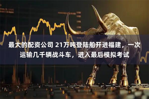 最大的配资公司 21万吨登陆船开进福建，一次运输几千辆战斗车，进入最后模拟考试