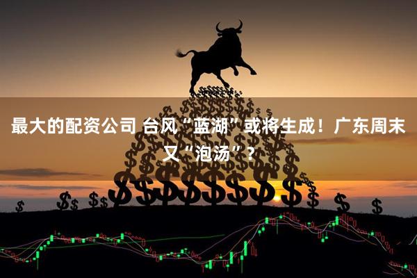 最大的配资公司 台风“蓝湖”或将生成！广东周末又“泡汤”？