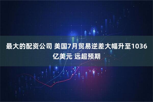 最大的配资公司 美国7月贸易逆差大幅升至1036亿美元 远超预期