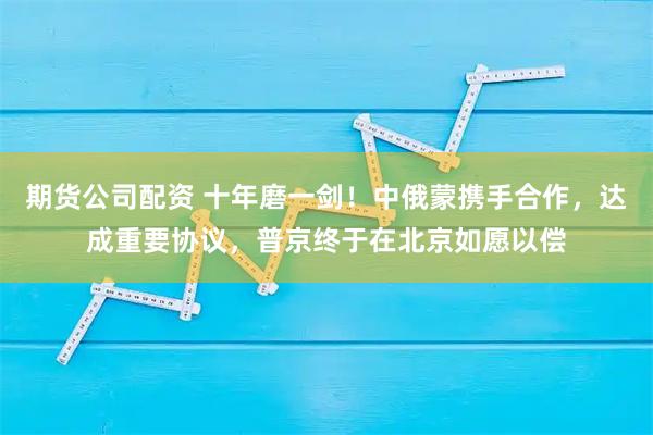 期货公司配资 十年磨一剑！中俄蒙携手合作，达成重要协议，普京终于在北京如愿以偿