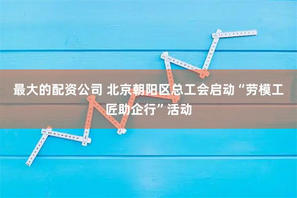 最大的配资公司 北京朝阳区总工会启动“劳模工匠助企行”活动