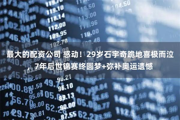 最大的配资公司 感动!29岁石宇奇跪地喜极而泣,7年后世锦赛终圆梦+弥补奥运遗憾