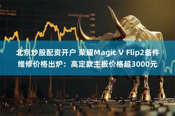 北京炒股配资开户 荣耀Magic V Flip2备件维修价格出炉：高定款主板价格超3000元