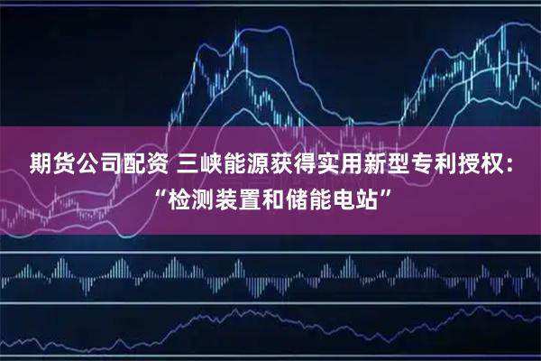 期货公司配资 三峡能源获得实用新型专利授权：“检测装置和储能电站”