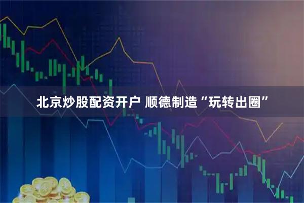 北京炒股配资开户 顺德制造“玩转出圈”