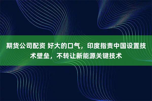 期货公司配资 好大的口气，印度指责中国设置技术壁垒，不转让新能源关键技术