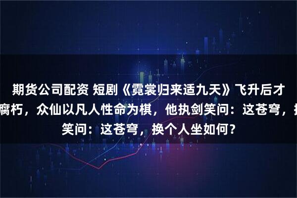 期货公司配资 短剧《霓裳归来适九天》飞升后才发现仙界早已腐朽，众仙以凡人性命为棋，他执剑笑问：这苍穹，换个人坐如何？