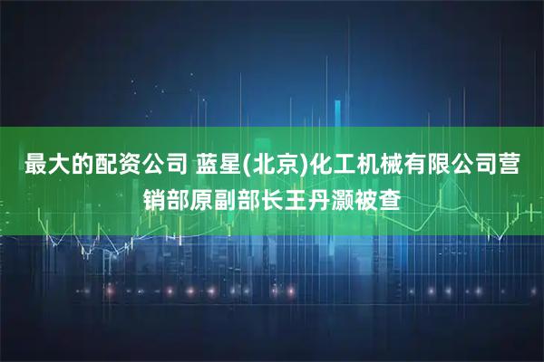 最大的配资公司 蓝星(北京)化工机械有限公司营销部原副部长王丹灏被查