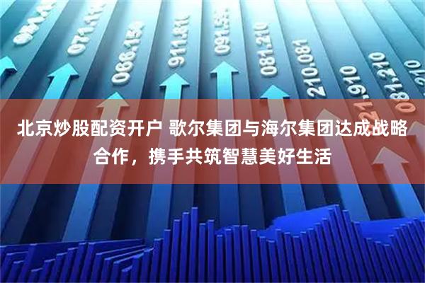 北京炒股配资开户 歌尔集团与海尔集团达成战略合作，携手共筑智慧美好生活