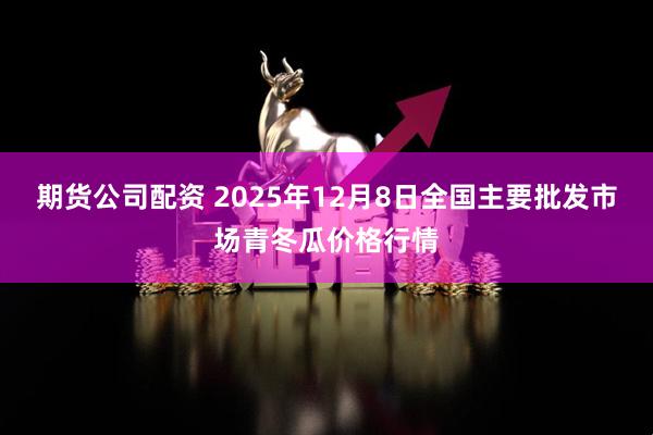期货公司配资 2025年12月8日全国主要批发市场青冬瓜价格行情