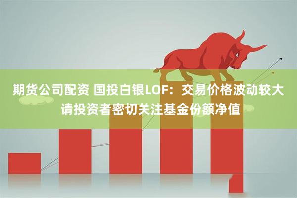 期货公司配资 国投白银LOF：交易价格波动较大 请投资者密切关注基金份额净值