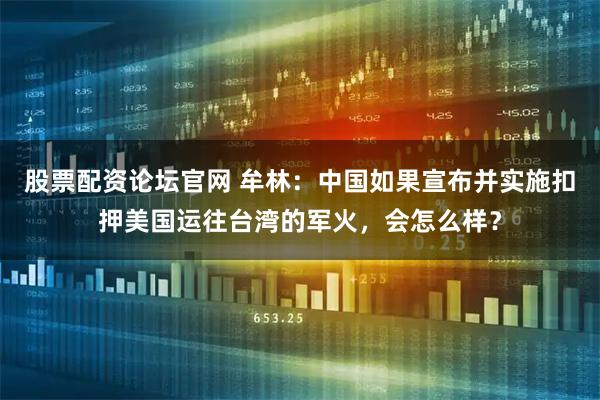 股票配资论坛官网 牟林：中国如果宣布并实施扣押美国运往台湾的军火，会怎么样？