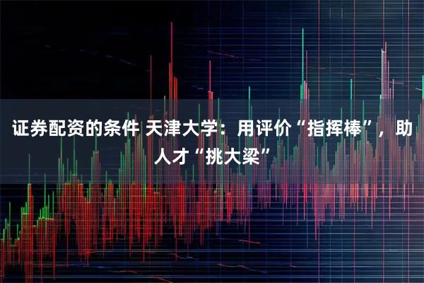 证券配资的条件 天津大学：用评价“指挥棒”，助人才“挑大梁”