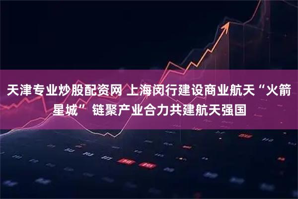 天津专业炒股配资网 上海闵行建设商业航天“火箭星城” 链聚产业合力共建航天强国