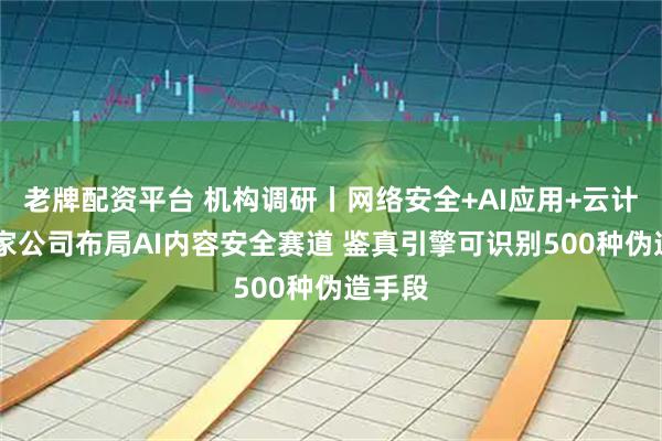 老牌配资平台 机构调研丨网络安全+AI应用+云计算 这家公司布局AI内容安全赛道 鉴真引擎可识别500种伪造手段