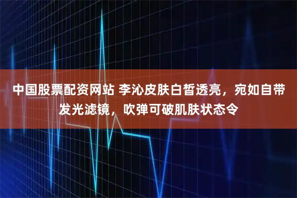中国股票配资网站 李沁皮肤白皙透亮，宛如自带发光滤镜，吹弹可破肌肤状态令