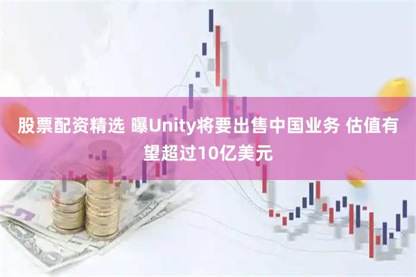 股票配资精选 曝Unity将要出售中国业务 估值有望超过10亿美元