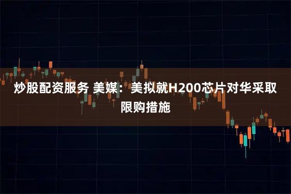 炒股配资服务 美媒：美拟就H200芯片对华采取限购措施