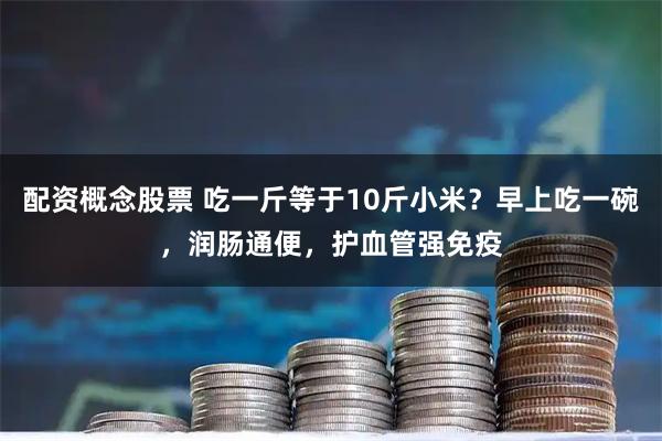 配资概念股票 吃一斤等于10斤小米？早上吃一碗，润肠通便，护血管强免疫