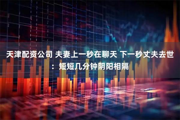 天津配资公司 夫妻上一秒在聊天 下一秒丈夫去世:短短几分钟阴阳相隔