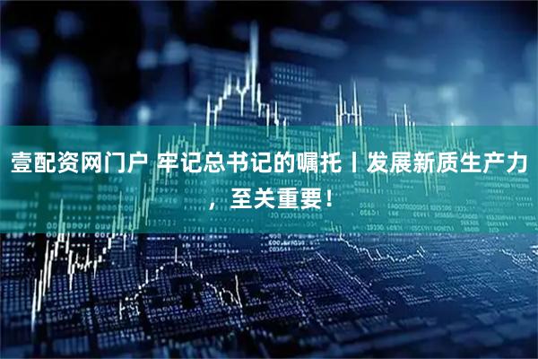 壹配资网门户 牢记总书记的嘱托丨发展新质生产力，至关重要！