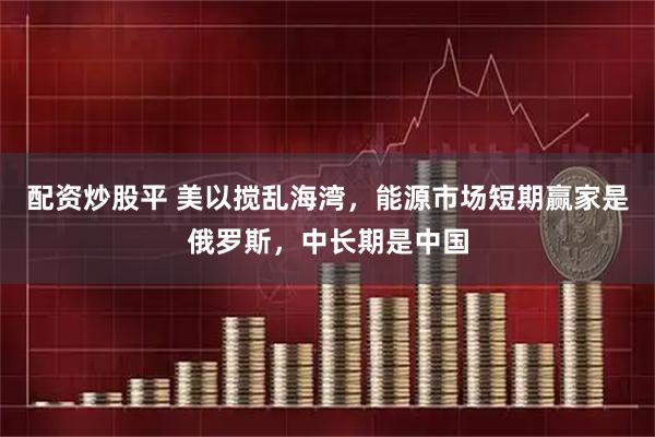配资炒股平 美以搅乱海湾，能源市场短期赢家是俄罗斯，中长期是中国