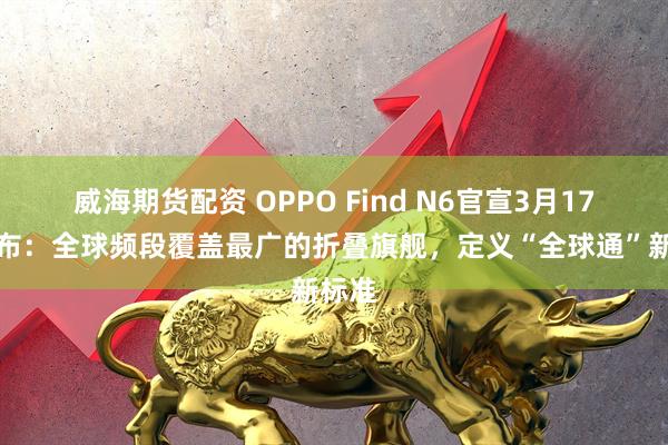 威海期货配资 OPPO Find N6官宣3月17日发布：全球频段覆盖最广的折叠旗舰，定义“全球通”新标准