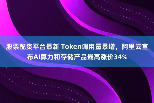 股票配资平台最新 Token调用量暴增，阿里云宣布AI算力和存储产品最高涨价34%