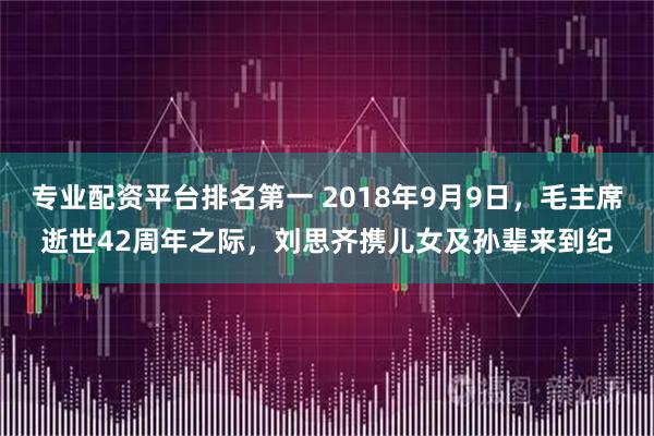 专业配资平台排名第一 2018年9月9日，毛主席逝世42周年之际，刘思齐携儿女及孙辈来到纪