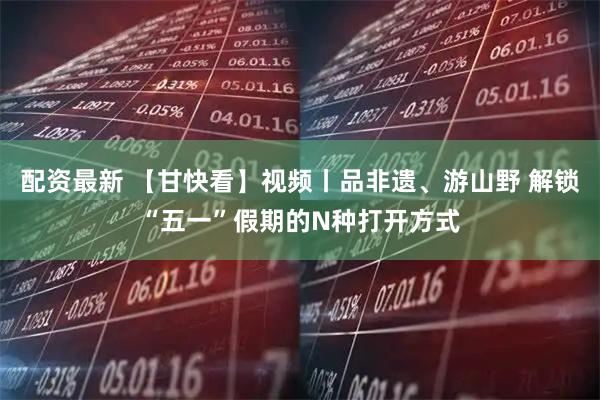 配资最新 【甘快看】视频丨品非遗、游山野 解锁“五一”假期的N种打开方式