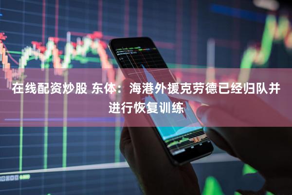 在线配资炒股 东体：海港外援克劳德已经归队并进行恢复训练