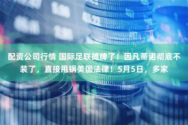 配资公司行情 国际足联摊牌了！因凡蒂诺彻底不装了，直接甩锅美国法律！5月5日，多家
